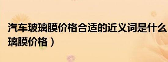 汽车玻璃膜价格合适的近义词是什么（汽车玻璃膜价格）