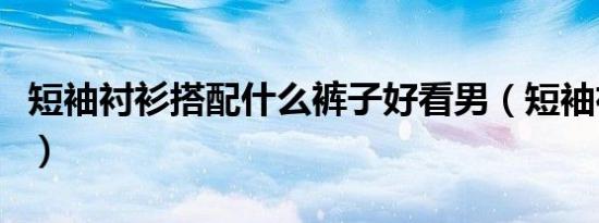 短袖衬衫搭配什么裤子好看男（短袖衬衫搭配）