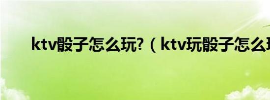 ktv骰子怎么玩?（ktv玩骰子怎么玩）
