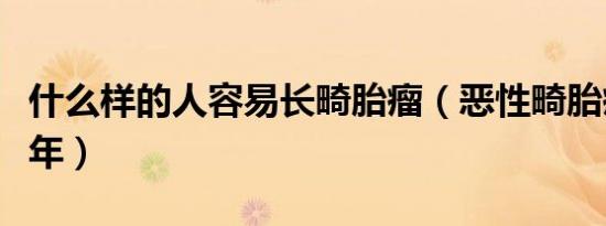 什么样的人容易长畸胎瘤（恶性畸胎瘤能活几年）