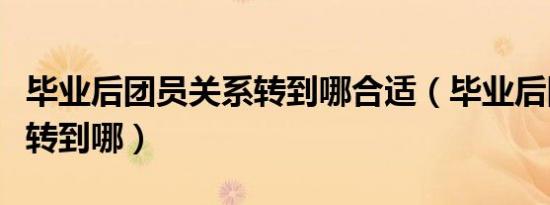 毕业后团员关系转到哪合适（毕业后团员关系转到哪）