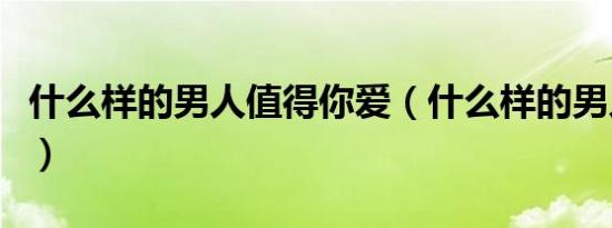 什么样的男人值得你爱（什么样的男人值得爱）