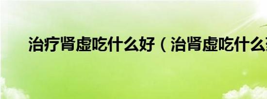 治疗肾虚吃什么好（治肾虚吃什么药）