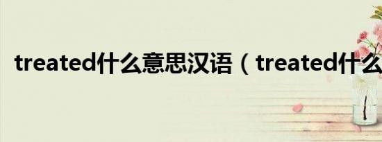treated什么意思汉语（treated什么意思）