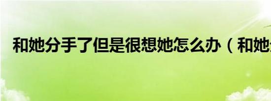 和她分手了但是很想她怎么办（和她分手）