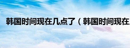 韩国时间现在几点了（韩国时间现在几点）