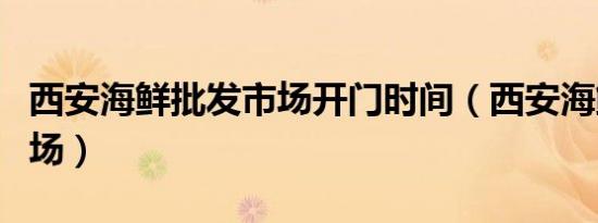 西安海鲜批发市场开门时间（西安海鲜批发市场）
