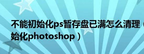不能初始化ps暂存盘已满怎么清理（不能初始化photoshop）