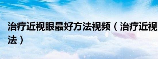 治疗近视眼最好方法视频（治疗近视眼最好方法）