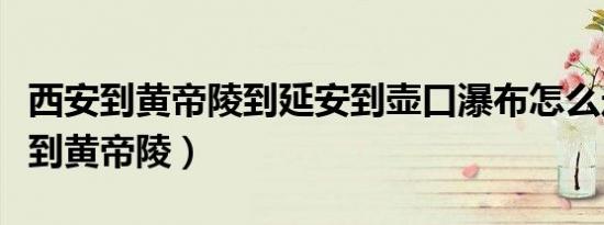 西安到黄帝陵到延安到壶口瀑布怎么走（西安到黄帝陵）