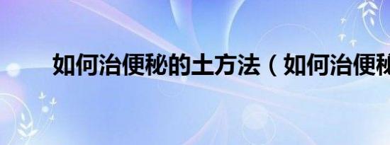 如何治便秘的土方法（如何治便秘）