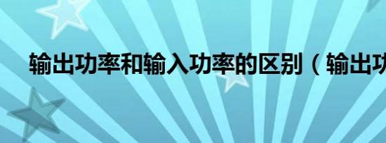 输出功率和输入功率的区别（输出功率）