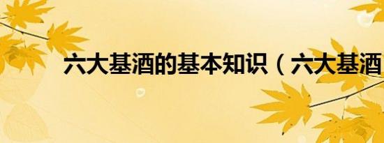 六大基酒的基本知识（六大基酒）