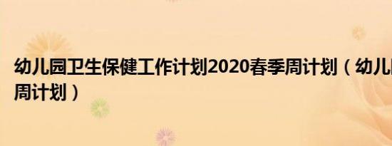 幼儿园卫生保健工作计划2020春季周计划（幼儿园卫生保健周计划）