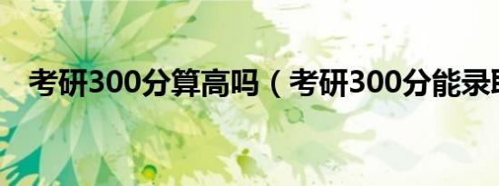 考研300分算高吗（考研300分能录取吗）