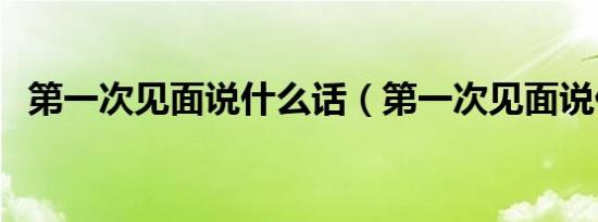 第一次见面说什么话（第一次见面说什么）