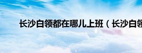 长沙白领都在哪儿上班（长沙白领）