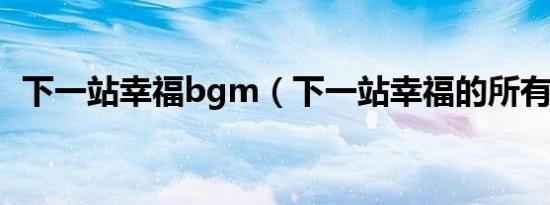 下一站幸福bgm（下一站幸福的所有歌曲）