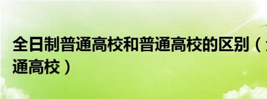 全日制普通高校和普通高校的区别（全日制普通高校）