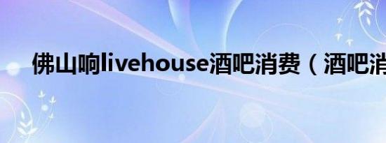佛山响livehouse酒吧消费（酒吧消费）