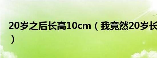 20岁之后长高10cm（我竟然20岁长高10cm）