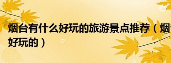 烟台有什么好玩的旅游景点推荐（烟台有什么好玩的）