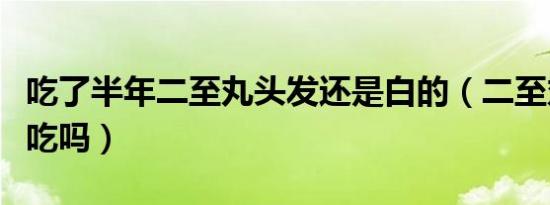 吃了半年二至丸头发还是白的（二至丸男人能吃吗）