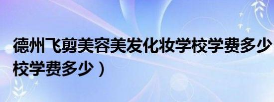 德州飞剪美容美发化妆学校学费多少（化妆学校学费多少）