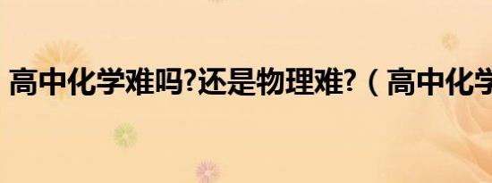 高中化学难吗?还是物理难?（高中化学难吗）