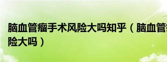 脑血管瘤手术风险大吗知乎（脑血管瘤手术风险大吗）