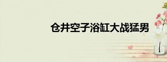仓井空子浴缸大战猛男