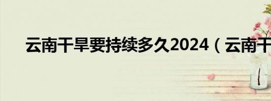 云南干旱要持续多久2024（云南干旱）