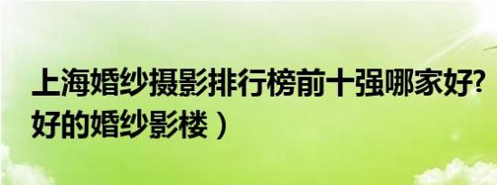 上海婚纱摄影排行榜前十强哪家好?（上海最好的婚纱影楼）