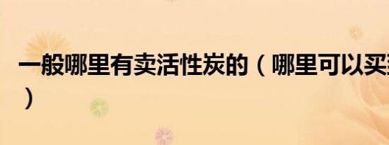 一般哪里有卖活性炭的（哪里可以买到活性炭）