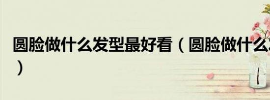 圆脸做什么发型最好看（圆脸做什么发型好看）