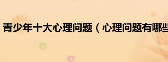 青少年十大心理问题（心理问题有哪些类型）