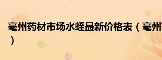 毫州药材市场水蛭最新价格表（毫州药材市场）