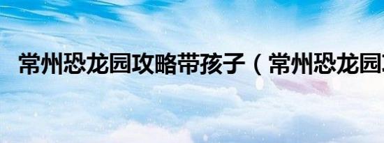 常州恐龙园攻略带孩子（常州恐龙园攻略）