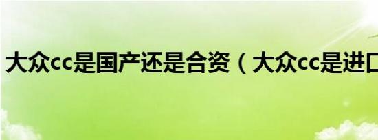 大众cc是国产还是合资（大众cc是进口车吗）