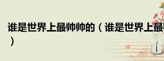 谁是世界上最帅帅的（谁是世界上最帅的男生）