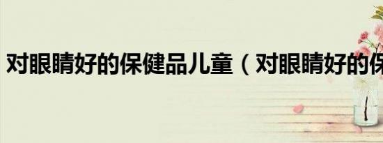 对眼睛好的保健品儿童（对眼睛好的保健品）