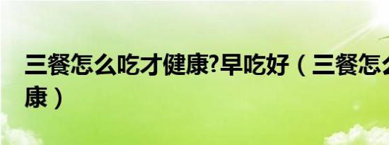 三餐怎么吃才健康?早吃好（三餐怎么吃才健康）