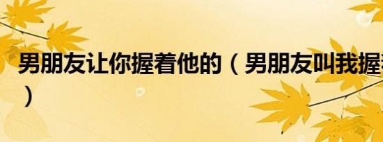 男朋友让你握着他的（男朋友叫我握着他那个）