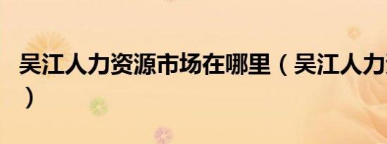 吴江人力资源市场在哪里（吴江人力资源市场）