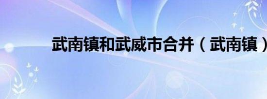 武南镇和武威市合并（武南镇）