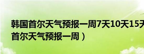 韩国首尔天气预报一周7天10天15天（韩国首尔天气预报一周）