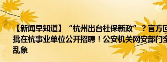 【新闻早知道】“杭州出台社保新政”？官方回应来了；一批在杭事业单位公开招聘！公安机关网安部门全面治理网络乱象