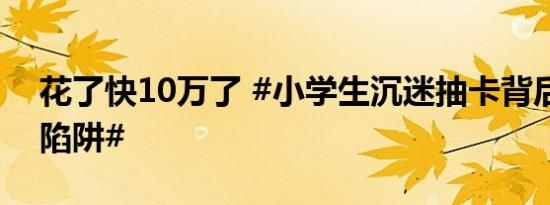 花了快10万了 #小学生沉迷抽卡背后的消费陷阱#
