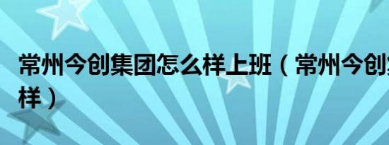 常州今创集团怎么样上班（常州今创集团怎么样）