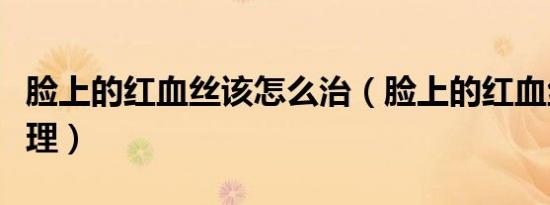 脸上的红血丝该怎么治（脸上的红血丝怎样处理）